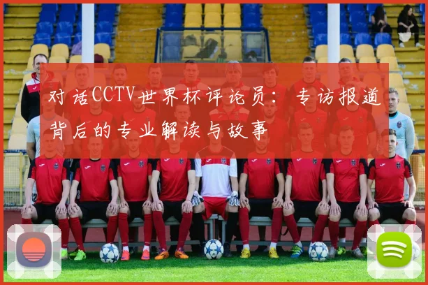 对话CCTV世界杯评论员：专访报道背后的专业解读与故事