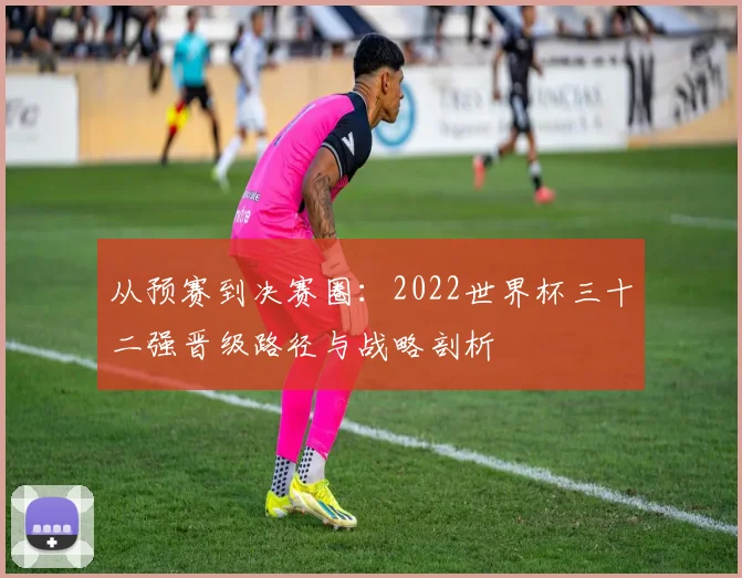 从预赛到决赛圈：2022世界杯三十二强晋级路径与战略剖析