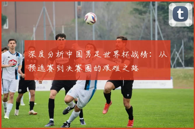 深度分析中国男足世界杯战绩：从预选赛到决赛圈的艰难之路