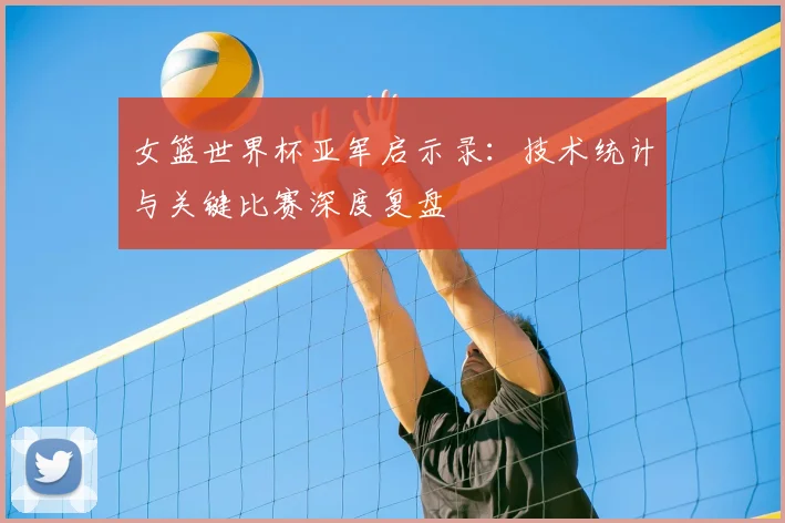 女篮世界杯亚军启示录：技术统计与关键比赛深度复盘