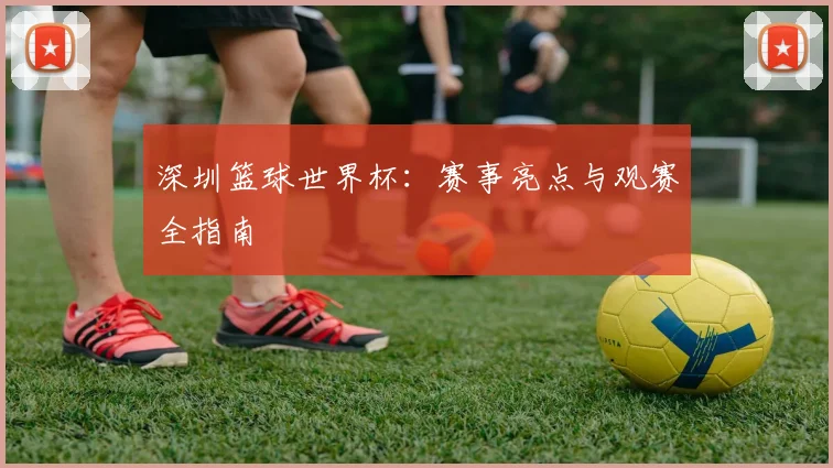 深圳篮球世界杯：赛事亮点与观赛全指南