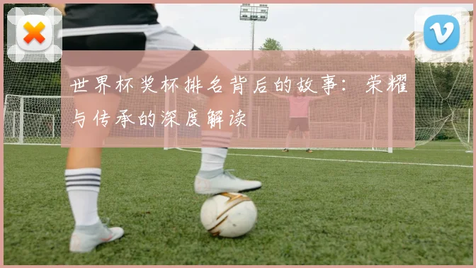 世界杯奖杯排名背后的故事:荣耀与传承的深度解读
