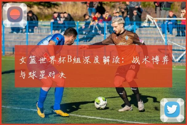 女篮世界杯B组深度解读：战术博弈与球星对决