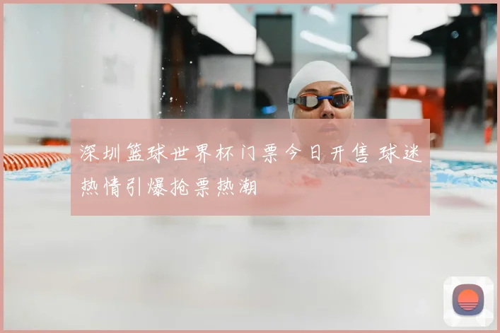 深圳篮球世界杯门票今日开售 球迷热情引爆抢票热潮