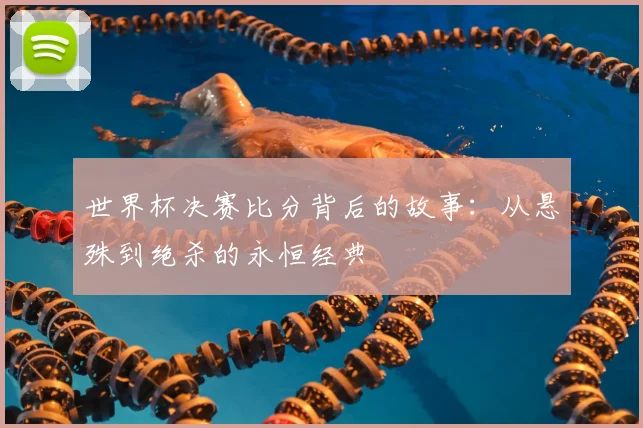世界杯决赛比分背后的故事:从悬殊到绝杀的永恒经典