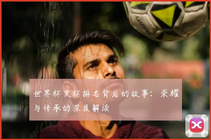 世界杯奖杯排名背后的故事:荣耀与传承的深度解读