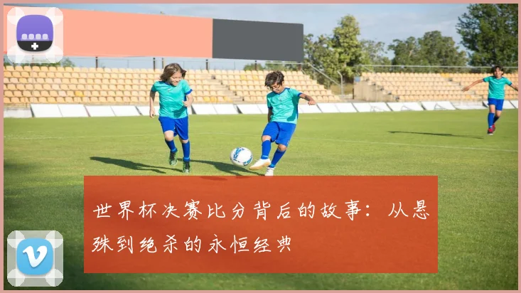 世界杯决赛比分背后的故事:从悬殊到绝杀的永恒经典