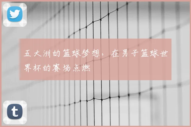 五大洲的篮球梦想，在男子篮球世界杯的赛场点燃