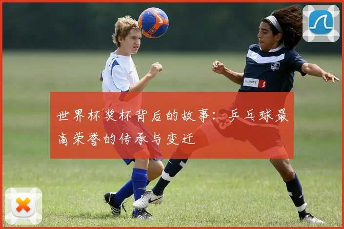 世界杯奖杯背后的故事：乒乓球最高荣誉的传承与变迁