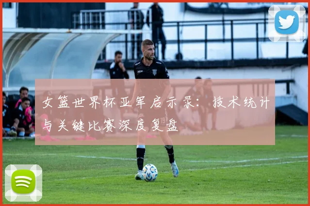 女篮世界杯亚军启示录：技术统计与关键比赛深度复盘